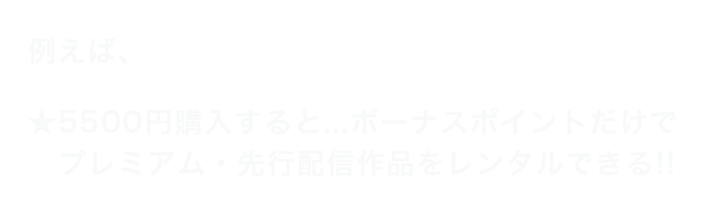 例えば、5500円購入すると…ボーナスポイントだけでプレミアム・先行配信作品をレンタルできる!!